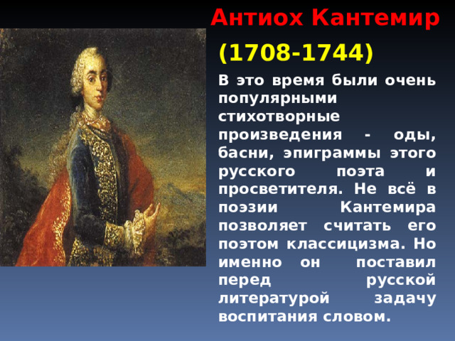 Антиох Кантемир (1708-1744) В это время были очень популярными стихотворные произведения - оды, басни, эпиграммы этого русского поэта и просветителя. Не всё в поэзии Кантемира позволяет считать его поэтом классицизма. Но именно он поставил перед русской литературой задачу воспитания словом. 