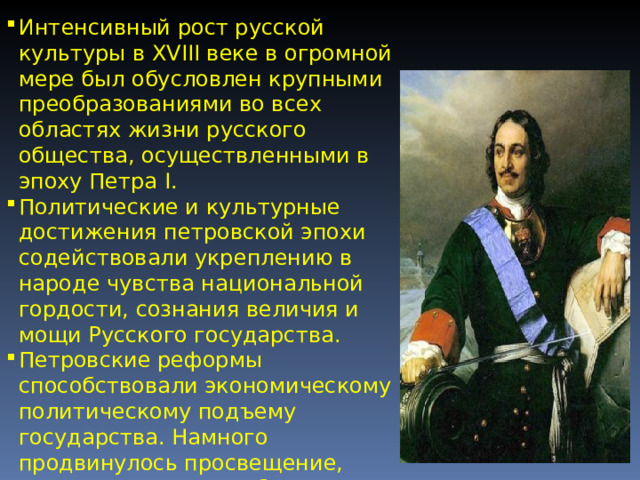 Интенсивный рост русской культуры в XVIII веке в огромной мере был обусловлен крупными преобразованиями во всех областях жизни русского общества, осуществленными в эпоху Петра I. Политические и культурные достижения петровской эпохи содействовали укреплению в народе чувства национальной гордости, сознания величия и мощи Русского государства. Петровские реформы способствовали экономическому и политическому подъему государства. Намного продвинулось просвещение, что оказало большое влияние на дальнейшее развитие культуры. 