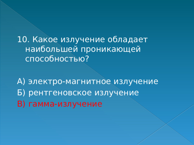 10. Какое излучение обладает наибольшей проникающей способностью? А) электро-магнитное излучение Б) рентгеновское излучение В) гамма-излучение 