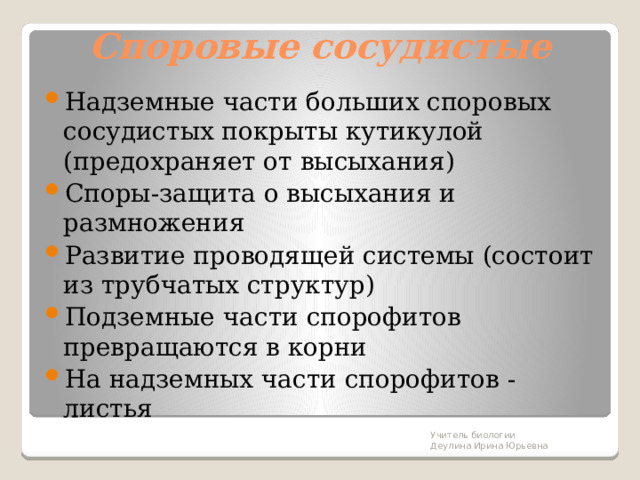Споровые  сосудистые Надземные части больших споровых сосудистых покрыты кутикулой (предохраняет от высыхания) Споры-защита о высыхания и размножения Развитие проводящей системы (состоит из трубчатых структур) Подземные части спорофитов превращаются в корни На надземных части спорофитов -листья Учитель биологии Деулина Ирина Юрьевна 