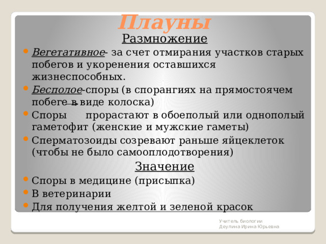 Плауны Размножение Вегетативное - за счет отмирания участков старых побегов и укоренения оставшихся жизнеспособных. Бесполое -споры (в спорангиях на прямостоячем побеге в виде колоска) Споры прорастают в обоеполый или однополый гаметофит (женские и мужские гаметы) Сперматозоиды созревают раньше яйцеклеток (чтобы не было самооплодотворения) Значение Споры в медицине (присыпка) В ветеринарии Для получения желтой и зеленой красок Учитель биологии Деулина Ирина Юрьевна 
