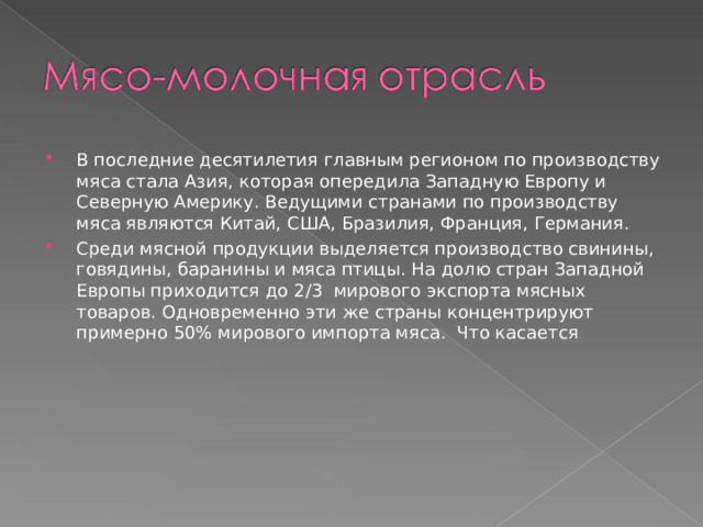 В последние десятилетия главным регионом по производству мяса стала Азия, которая опередила Западную Европу и Северную Америку. Ведущими странами по производству мяса являются Китай, США, Бразилия, Франция, Германия. Среди мясной продукции выделяется производство свинины, говядины, баранины и мяса птицы. На долю стран Западной Европы приходится до 2 / 3 мирового экспорта мясных товаров. Одновременно эти же страны концентрируют примерно 50% мирового импорта мяса. Что касается 