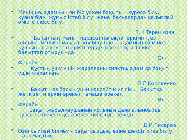Меніңше, адамның ең бір үлкен бақыты – күресе білу, қуана білу, жұмыс істей білу және басқалардан қалыспай, өмірге ілесе білу.  В.Н.Терешкова  Бақыттың мәні – парасаттылықта әркімнің өз алдына игілікті мақсат қоя білуінде... адамның өз мінез-құлқын, іс-әрекетін ерікті түрде өзгертіп, игілікке бағыттап отыруында.  Әл-Фараби  Құстың ұшу үшін жаралғаны сияқты, адам да бақыт үшін жаралған.  В.Г.Короленко  Бақыт – өз басың үшін көксейтін игілік... Бақытқа жеткізетін еркін әрекет тамаша әрекет.  Әл-Фараби  Бақыт жарылқаушының қолынан даяр алынбайды, күрес нәтижесінде, әрекет негізінде келеді.  Д.И.Писарев Өзін сыйлай білмеу – бақытсыздық, өзіне шексіз риза болу – ақымақтық.  Г.Мопассан 