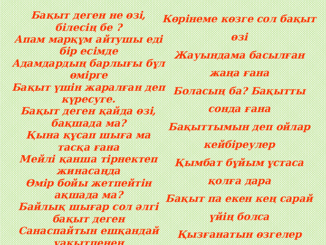Көрінеме көзге сол бақыт өзі  Жауындама басылған жаңа ғана  Боласың ба? Бақытты сонда ғана  Бақыттымын деп ойлар кейбіреулер  Қымбат бұйым ұстаса қолға дара  Бақыт па екен кең сарай үйің болса  Қызғанатын өзгелер күйің болса  Бақыт сенің достым-ау өз үлесің  Бақытыңа түбі сен кезігерсің  Бар адамды сонда сен сүйсіндіріп  Бақыттысың қарашы дегізерсің Бақыт деген не өзі, білесің бе ?  Апам марқұм айтушы еді бір есімде  Адамдардың барлығы бұл өмірге  Бақыт үшін жаралған деп күресуге.  Бақыт деген қайда өзі, бақшада ма?  Қына құсап шыға ма тасқа ғана  Мейлі қанша тірнектеп жинасаңда  Өмір бойы жетпейтін ақшада ма?  Байлық шығар сол әлгі бақыт деген  Санаспайтын ешқандай уақытпенен  Ауылда ма бақытым, қалада ма?  Ешкім аяқ баспайтын далада ма?   