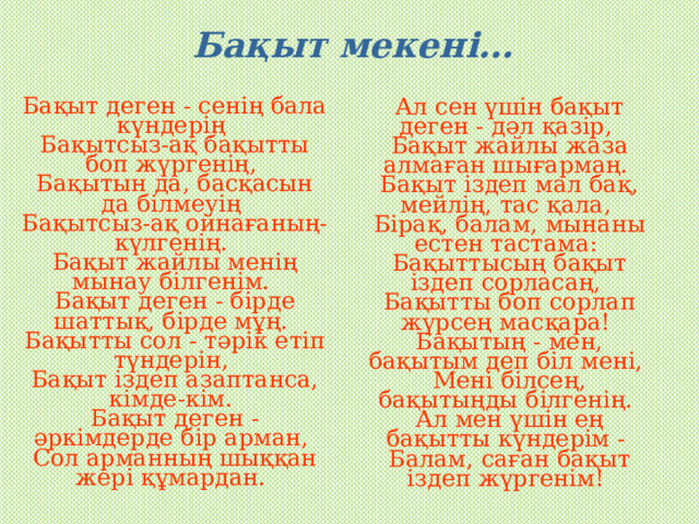 Бақыт мекені… Бақыт деген - сенің бала күндерің   Бақытсыз-ақ бақытты боп жүргенің,   Бақытын да, басқасын да білмеуің   Бақытсыз-ақ ойнағаның-күлгенің.   Бақыт жайлы менің мынау білгенім.   Бақыт деген - бірде шаттық, бірде мұң.   Бақытты сол - тәрік етіп түндерін,   Бақыт іздеп азаптанса, кімде-кім.   Бақыт деген - әркімдерде бір арман,   Сол арманның шыққан жері құмардан.    Ал сен үшін бақыт деген - дәл қазір,   Бақыт жайлы жаза алмаған шығармаң.   Бақыт іздеп мал бақ, мейлің, тас қала,   Бірақ, балам, мынаны естен тастама:   Бақыттысың бақыт іздеп сорласаң,   Бақытты боп сорлап жүрсең масқара!   Бақытың - мен, бақытым деп біл мені,   Мені білсең, бақытыңды білгенің.   Ал мен үшін ең бақытты күндерім -   Балам, саған бақыт іздеп жүргенім!  