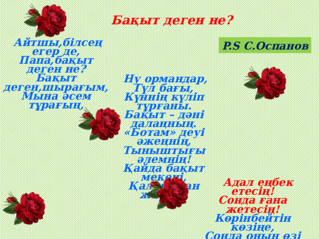 Бақыт деген не? P.S С.Оспанов   Айтшы,білсең егер де, Папа,бақыт деген не? Бақыт деген,шырағым, Мына әсем тұрағың,   Ну ормандар, Гүл бағы, Күннің күліп тұрғаны. Бақыт – дәні далаңның. «Ботам» деуі әжеңнің, Тыныштығы әлемнің! Қайда бақыт мекені, Қалай оған жетеді?                                              Адал еңбек етесің! Сонда ғана жетесің! Көрінбейтін көзіңе, Сонда оның өзі не?! Бақыт деген,сөзім шын – Айналайын өзіңсің! 