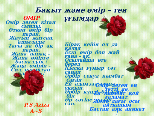 Бақыт және өмір – тең ұғымдар ӨМІР Өмір деген кітап сынды, Өткен өмір бір парақ. Жауып жатсан, ашылады Тағы да бір ақ парақ. Жаңа парақ – Жаңа өмірге баспалдақ ! Жаңа өмірін – Сол парақтан басталад!   Бірақ кейін ол да қалад Ескі өмір боп жай ғана – ақ. Осылайша өте беред Қысқа ғұмыр сәт санап, Әрбір секуд қымбат саған Ей адамзат соңы ұққын. Әрбір күнді бағалай біл Әр сәтіне назар сап. Өмір деген ең тәтті де, Ең қымбат қой ғаламат. Және дағы осы айтқаным Бастан аяқ ақиқат ! P.S Aziza A~S 