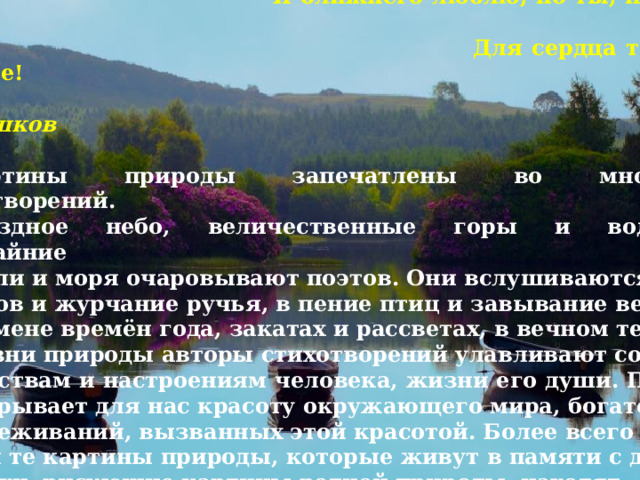   ПОЭЗИЯ ПРИРОДЫ  Я ближнего люблю, но ты, природа-мать,  Для сердца ты всего дороже!  К. Н. Батюшков  Картины природы запечатлены во множестве стихотворений.  Звёздное небо, величественные горы и водопады, бескрайние степи и моря очаровывают поэтов. Они вслушиваются в шум лесов и журчание ручья, в пение птиц и завывание ветра. В смене времён года, закатах и рассветах, в вечном течении жизни природы авторы стихотворений улавливают созвучие чувствам и настроениям человека, жизни его души. ПОЭЗИЯ открывает для нас красоту окружающего мира, богатство переживаний, вызванных этой красотой. Более всего дороги нам те картины природы, которые живут в памяти с детства. Стихи, рисующие картины родной природы, находят отклик в душе каждого человека.  Е. А. Баратынский  