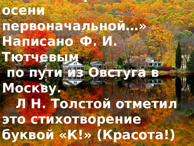  Стихотворение «Есть в осени первоначальной…» Написано  Ф. И. Тютчевым  по пути из Овстуга в Mоскву.  Л Н. Толстой отметил это стихотворение буквой «К!»  (Красота!) 
