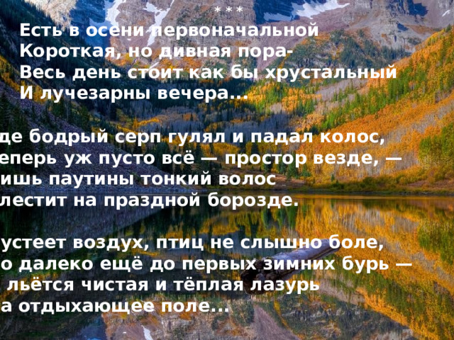 * * * Есть в осени первоначальной Короткая, но дивная пора- Весь день стоит как бы хрустальный  И лучезарны вечера...  Где бодрый серп гулял и падал колос, Теперь уж пусто всё — простор везде, — Лишь паутины тонкий волос Блестит на праздной борозде.  Пустеет воздух, птиц не слышно боле, Но далеко ещё до первых зимних бурь — И льётся чистая и тёплая лазурь На отдыхающее поле... 