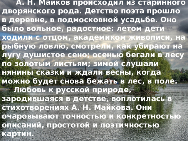  А. Н. Майков происходил из старинного дворянского рода. Детство поэта прошло в деревне, в подмосковной усадьбе. Оно было вольное, радостное: летом дети ходили с отцом, академиком живописи, на рыбную ловлю, смотрели, как убирают на лугу душистое сено; осенью бегали в лесу по золотым листьям; зимой слушали нянины сказки и ждали весны, когда можно будет снова бежать в лес, в поле.  Любовь к русской природе, зародившаяся в детстве, воплотилась в стихотворениях А. Н. Майкова. Они очаровывают точностью и конкретностью описаний, простотой и поэтичностью картин. 