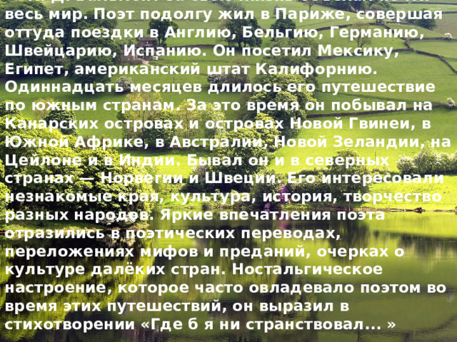 К. Д. Бальмонт за свою жизнь объехал почти весь мир. Поэт подолгу жил в Париже, совершая оттуда поездки в Анг­лию, Бельгию, Германию, Швейцарию, Испанию. Он посетил Мексику, Египет, американский штат Калифорнию. Одиннадцать месяцев длилось его путешествие по южным странам. За это время он побывал на Канарских островах и островах Новой Гвинеи, в Южной Африке, в Австралии, Новой Зеландии, на Цейлоне и в Индии. Бывал он и в северных странах — Норве­гии и Швеции. Его интересовали незнакомые края, культура, история, творчество разных народов. Яркие впечатления поэта отразились в поэтических переводах, переложениях мифов и преданий, очерках о культуре далёких стран. Ностальгическое  настроение, которое часто овладевало поэтом во время этих пу­тешествий, он выразил в стихотворении «Где б я ни странствовал... » 