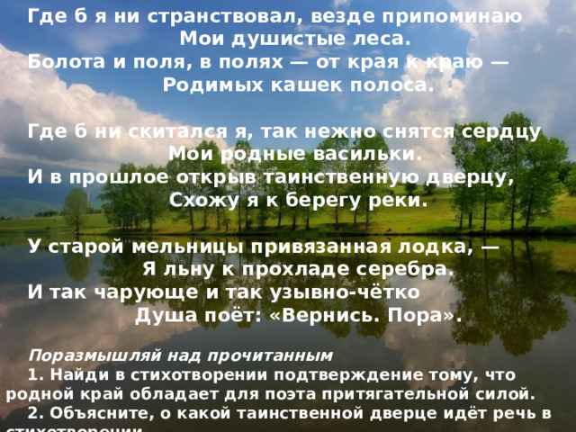 Где б я ни странствовал, везде припоминаю Мои душистые леса. Болота и поля, в полях — от края к краю — Родимых кашек полоса.  Где б ни скитался я, так нежно снятся сердцу Мои родные васильки. И в прошлое открыв таинственную дверцу, Схожу я к берегу реки.  У старой мельницы привязанная лодка, — Я льну к прохладе серебра. И так чарующе и так узывно-чётко Душа поёт: «Вернись. Пора».  Поразмышляй над прочитанным 1. Найди в стихотворении подтверждение тому, что родной край обладает для поэта притягательной силой. 2. Объясните, о какой таинственной дверце идёт речь в стихотворении. 