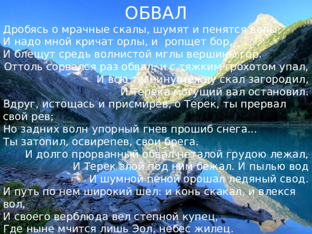ОБВАЛ Дробясь о мрачные скалы, шумят и пенятся валы,  И надо мной кричат орлы, и ропщет бор,  И блещут средь волнистой мглы вершины гор. Оттоль сорвался раз обвал, и с тяжким грохотом упал,  И всю теснину между скал загородил,  И Терека могущий вал остановил. Вдруг, истощась и присмирев, о Терек, ты прервал свой рев;  Но задних волн упорный гнев прошиб снега...  Ты затопил, освирепев, свои брега. И долго прорванный обвал неталой грудою лежал,  И Терек злой под ним бежал. И пылью вод  И шумной пеной орошал ледяный свод. И путь по нем широкий шел: и конь скакал, и влекся вол,  И своего верблюда вел степной купец,  Где ныне мчится лишь Эол, небес жилец. 