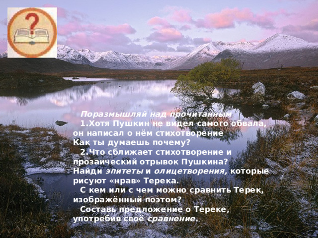 Поразмышляй над прочитанным 1.  Хотя Пушкин не видел самого обвала, он написал о нём стихотворение  Как ты думаешь почему? 2.  Что сближает стихотворение и прозаический отрывок Пушкина?  Найди эпитеты и олицетворения, которые рисуют «нрав» Терека. С кем или с чем можно сравнить Терек, изображённый поэтом? Составь предложение о Тереке, употребив своё сравнение.  