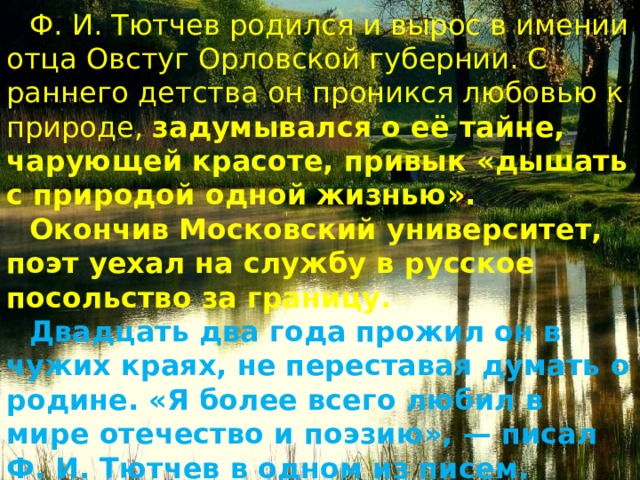 Ф. И. Тютчев родился и вырос в имении отца Овстуг Орловской губернии. С раннего детства он проникся любовью к при­роде, задумывался о её тайне, чарующей красоте, привык «дышать с природой одной жизнью». Окончив Московский университет, поэт уехал на службу в русское посольство за границу. Двадцать два года прожил он в чужих краях, не переставая думать о родине. «Я более всего любил в мире отечество и поэзию», — писал Ф. И. Тютчев в одном из писем. 