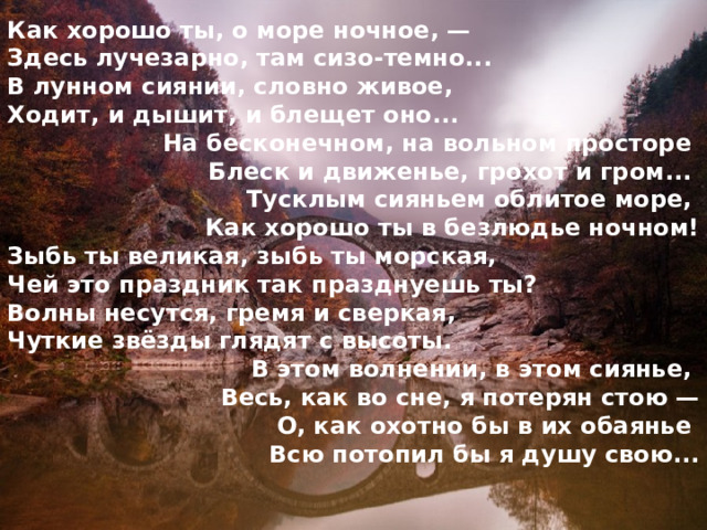 Как хорошо ты, о море ночное, — Здесь лучезарно, там сизо-темно... В лунном сиянии, словно живое, Ходит, и дышит, и блещет оно... На бесконечном, на вольном просторе Блеск и движенье, грохот и гром... Тусклым сияньем облитое море, Как хорошо ты в безлюдье ночном! Зыбь ты великая, зыбь ты морская, Чей это праздник так празднуешь ты? Волны несутся, гремя и сверкая, Чуткие звёзды глядят с высоты. В этом волнении, в этом сиянье, Весь, как во сне, я потерян стою — О, как охотно бы в их обаянье Всю потопил бы я душу свою... 
