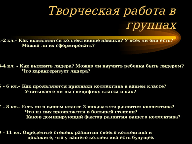         Группа 1-2 кл.– Как выявляются коллективные навыки? У всех ли они есть?  Можно ли их сформировать?    Группа 3-4 кл. - Как выявить лидера? Можно ли научить ребенка быть лидером?  Что характеризует лидера?  Группа 5 – 6 кл.– Как проявляются признаки коллектива в вашем классе?  Учитываете ли вы специфику класса и как?   Группа 7 – 8 кл.– Есть ли в вашем классе 3 показателя развития коллектива?  Что из них проявляется в большей степени?  Каков доминирующий фактор развития вашего коллектива?  Группа 9 – 11 кл. Определите степень развития своего коллектива и  докажите, что у вашего коллектива есть будущее. Творческая работа в группах 