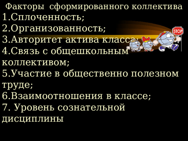 Факторы сформированного коллектива 1.Сплоченность; 2.Организованность; 3.Авторитет актива класса; 4.Связь с общешкольным коллективом; 5.Участие в общественно полезном труде; 6.Взаимоотношения в классе; 7. Уровень сознательной дисциплины 
