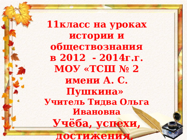 11класс на уроках истории и обществознания  в 2012 - 2014г.г. МОУ «ТСШ № 2 имени А. С. Пушкина» Учитель Тидва Ольга Ивановна Учёба, успехи, достижения, признание 