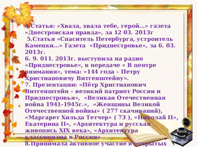4.Статья: «Хвала, хвала тебе, герой…» газета «Днестровская правда», за 12 03. 2013г  5.Статья «Спаситель Петербурга, устроитель Каменки…» Газета «Приднестровье», за 6. 03. 2013г. 6. 9. 011. 2013г. выступила на радио «Приднестровье», в передаче « В центре внимания», тема: «144 года – Петру Христиановичу Витгенштейну». 7. Презентации: «Пётр Христианович Витгенштейн – великий патриот России и Приднестровья», «Великая Отечественная война 1941-1945г.», «Женщины Великой Отечественной войны» ( 277 скачиваний), «Маргарет Хильда Тетчер» ( 73 ), «Николай II», Екатерина II», «Архитектура и русская живопись XIX века», «Архитектура классицизма в России» 8.Принимала активное участие в открытых уроках: «Петр Христианович Витгенштейн», «Счастье» , «Война 1812». 