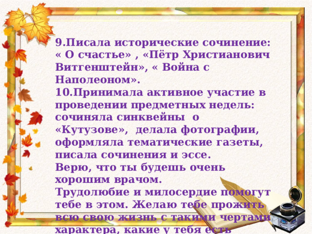 9.Писала исторические сочинение: « О счастье» , «Пётр Христианович Витгенштейн», « Война с Наполеоном». 10.Принимала активное участие в проведении предметных недель: сочиняла синквейны о «Кутузове», делала фотографии, оформляла тематические газеты, писала сочинения и эссе. Верю, что ты будешь очень хорошим врачом. Трудолюбие и милосердие помогут тебе в этом. Желаю тебе прожить всю свою жизнь с такими чертами характера, какие у тебя есть сегодня. С уважением и любовью Ольга Ивановна. 23 мая 2014 год. 