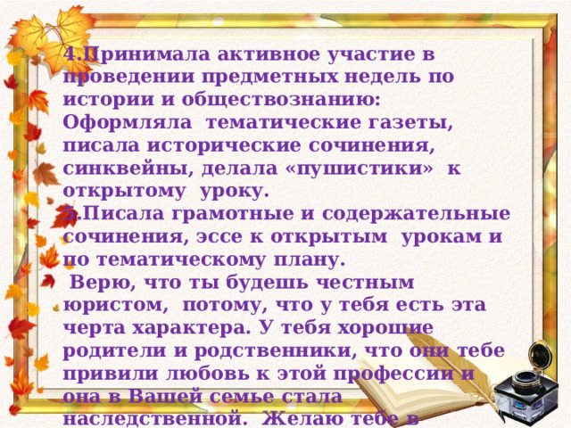 4.Принимала активное участие в проведении предметных недель по истории и обществознанию: Оформляла тематические газеты, писала исторические сочинения, синквейны, делала «пушистики» к открытому уроку. 5.Писала грамотные и содержательные сочинения, эссе к открытым урокам и по тематическому плану.  Верю, что ты будешь честным юристом, потому, что у тебя есть эта черта характера. У тебя хорошие родители и родственники, что они тебе привили любовь к этой профессии и она в Вашей семье стала наследственной. Желаю тебе в дальнейшей жизни ничего не растерять, сохранить всё доброе, что есть сегодня. С уважением и любовью Ольга Ивановна. 23 мая 2014 год. 
