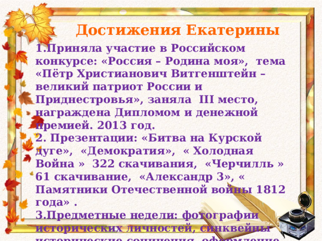 Достижения Екатерины 1.Приняла участие в Российском конкурсе: «Россия – Родина моя», тема «Пётр Христианович Витгенштейн – великий патриот России и Приднестровья», заняла III место, награждена Дипломом и денежной премией. 2013 год. 2. Презентации: «Битва на Курской дуге», «Демократия», « Холодная Война » 322 скачивания, «Черчилль » 61 скачивание, «Александр 3», « Памятники Отечественной войны 1812 года» . 3.Предметные недели: фотографии исторических личностей, синквейны исторические сочинения, оформление тематических газет, выполняла кроссворды. 