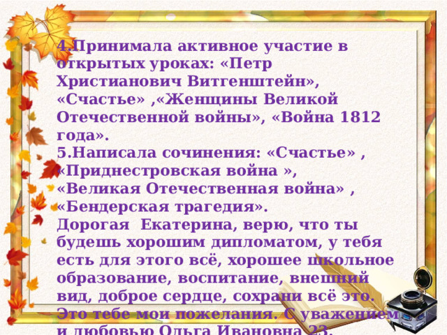 4.Принимала активное участие в открытых уроках: «Петр Христианович Витгенштейн», «Счастье» ,«Женщины Великой Отечественной войны», «Война 1812 года». 5.Написала сочинения: «Счастье» , «Приднестровская война », «Великая Отечественная война» , «Бендерская трагедия». Дорогая Екатерина, верю, что ты будешь хорошим дипломатом, у тебя есть для этого всё, хорошее школьное образование, воспитание, внешний вид, доброе сердце, сохрани всё это. Это тебе мои пожелания. С уважением и любовью Ольга Ивановна 23. 05.2014 год.  