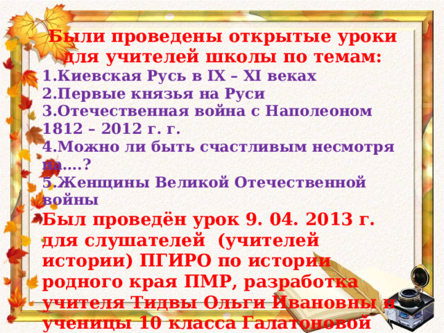 Были проведены открытые уроки для учителей школы по темам: 1.Киевская Русь в IX – XI веках 2.Первые князья на Руси 3.Отечественная война с Наполеоном 1812 – 2012 г. г. 4.Можно ли быть счастливым несмотря на….? 5.Женщины Великой Отечественной войны Был проведён урок 9. 04. 2013 г. для слушателей (учителей истории) ПГИРО по истории родного края ПМР, разработка учителя Тидвы Ольги Ивановны и ученицы 10 класса Галатоновой Вероники. Тема урока: Пётр Христианович Витгенштейн – Великий патриот России и Приднестровья.  
