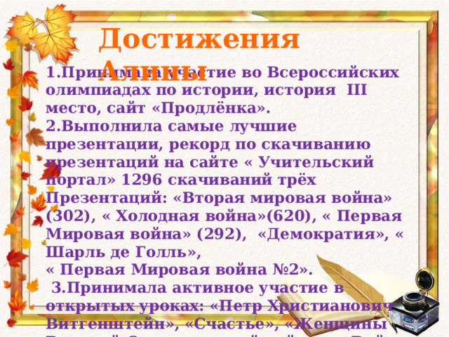 Достижения Алины 1.Принимала участие во Всероссийских олимпиадах по истории, история III место, сайт «Продлёнка». 2.Выполнила самые лучшие презентации, рекорд по скачиванию презентаций на сайте « Учительский портал» 1296 скачиваний трёх Презентаций: «Вторая мировая война» (302), « Холодная война»(620), « Первая Мировая война» (292), «Демократия», « Шарль де Голль», « Первая Мировая война №2».  3.Принимала активное участие в открытых уроках: «Петр Христианович Витгенштейн», «Счастье», «Женщины Великой Отечественной войны», «Война 1812». 
