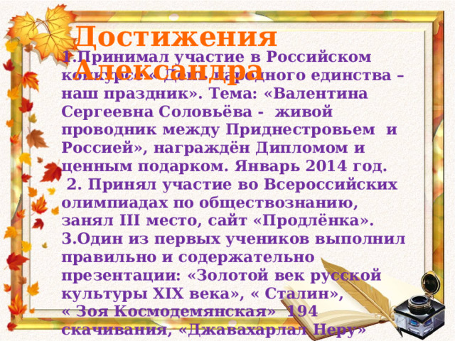 Достижения Александра 1.Принимал участие в Российском конкурсе « День народного единства – наш праздник». Тема: «Валентина Сергеевна Соловьёва - живой проводник между Приднестровьем и Россией», награждён Дипломом и ценным подарком. Январь 2014 год.  2. Принял участие во Всероссийских олимпиадах по обществознанию, занял III место, сайт «Продлёнка». 3.Один из первых учеников выполнил правильно и содержательно презентации: «Золотой век русской культуры XIX века», « Сталин», « Зоя Космодемянская» 194 скачивания, «Джавахарлал Неру» 