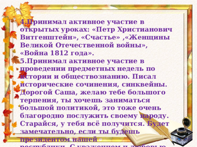 4.Принимал активное участие в открытых уроках: «Петр Христианович Витгенштейн», «Счастье» ,«Женщины Великой Отечественной войны», «Война 1812 года». 5.Принимал активное участие в проведении предметных недель по истории и обществознанию. Писал исторические сочинения, синквейны. Дорогой Саша, желаю тебе большого терпения, ты хочешь заниматься большой политикой, это тоже очень благородно послужить своему народу. Старайся, у тебя всё получится. Будет замечательно, если ты будешь президентом нашей республики. С уважением и любовью Ольга Ивановна. 23. 05. 2014 год. 