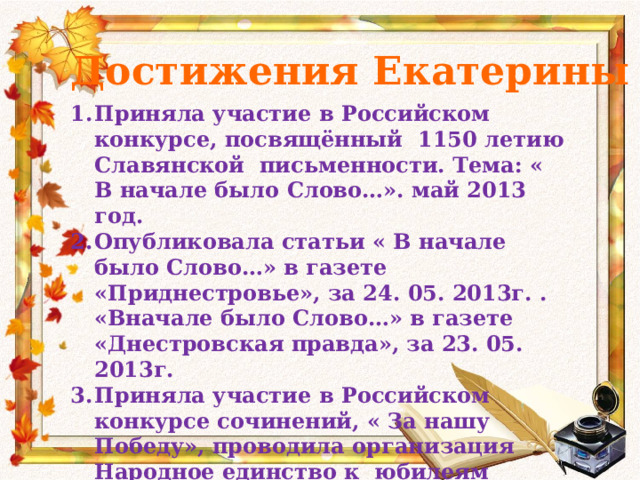 Достижения Екатерины Приняла участие в Российском конкурсе, посвящённый 1150 летию Славянской письменности. Тема: « В начале было Слово…». май 2013 год. Опубликовала статьи « В начале было Слово…» в газете «Приднестровье», за 24. 05. 2013г. . «Вначале было Слово…» в газете «Днестровская правда», за 23. 05. 2013г. Приняла участие в Российском конкурсе сочинений, « За нашу Победу», проводила организация Народное единство к юбилеям 
