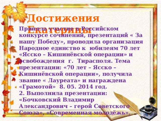 Достижения Екатерины Приняла участие в Российском конкурсе сочинений, презентаций « За нашу Победу», проводила организация Народное единство к юбилеям 70 лет «Ясско – Кишинёвской операции» и освобождения г. Тирасполя. Тема презентации: «70 лет – Ясско – Кишинёвской операции», получила звание « Лауреата» и награждена «Грамотой» 8. 05. 2014 год. 2. Выполнила презентации: «Бочковский Владимир Александрович – герой Советского Союза», «Современная молодёжь».  