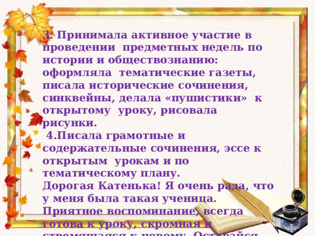 3. Принимала активное участие в проведении предметных недель по истории и обществознанию: оформляла тематические газеты, писала исторические сочинения, синквейны, делала «пушистики» к открытому уроку, рисовала рисунки.  4.Писала грамотные и содержательные сочинения, эссе к открытым урокам и по тематическому плану. Дорогая Катенька! Я очень рада, что у меня была такая ученица. Приятное воспоминание, всегда готова к уроку, скромная и стремящаяся к новому. Оставайся такой на всю жизнь. С уважением и любовью Ольга Ивановна. 23. 05. 2014 год.  