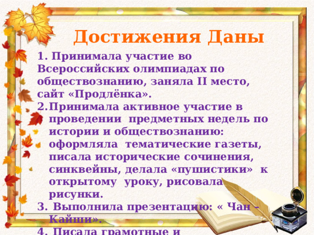 Достижения Даны 1. Принимала участие во Всероссийских олимпиадах по обществознанию, заняла II место, сайт «Продлёнка». Принимала активное участие в проведении предметных недель по истории и обществознанию: оформляла тематические газеты, писала исторические сочинения, синквейны, делала «пушистики» к открытому уроку, рисовала рисунки.  Выполнила презентацию: « Чан – Кайши».  Писала грамотные и содержательные сочинения, эссе к открытым урокам и по тематическому, учебному плану.  