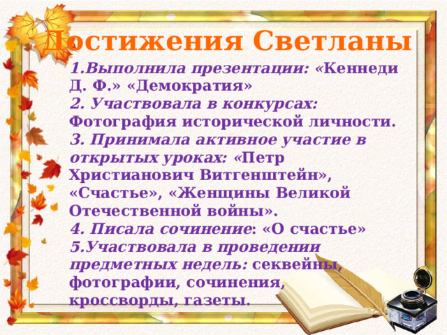 Достижения Светланы 1.Выполнила презентации: « Кеннеди Д. Ф.» «Демократия» 2. Участвовала в конкурсах: Фотография исторической личности. 3. Принимала активное участие в открытых уроках: « Петр Христианович Витгенштейн», «Счастье», «Женщины Великой Отечественной войны». 4. Писала сочинение : «О счастье» 5.Участвовала в проведении предметных недель: секвейны, фотографии, сочинения, кроссворды, газеты. 