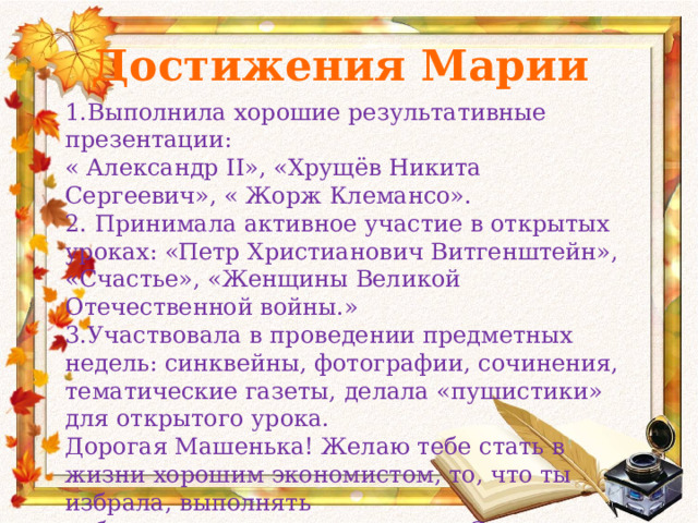 Достижения Марии 1.Выполнила хорошие результативные презентации: « Александр II», «Хрущёв Никита Сергеевич», « Жорж Клемансо». 2. Принимала активное участие в открытых уроках: «Петр Христианович Витгенштейн», «Счастье», «Женщины Великой Отечественной войны.» 3.Участвовала в проведении предметных недель: синквейны, фотографии, сочинения, тематические газеты, делала «пушистики» для открытого урока. Дорогая Машенька! Желаю тебе стать в жизни хорошим экономистом, то, что ты избрала, выполнять работу качественно и радостно. Сохранить свою внутреннюю и внешнюю красоту. С уважением и любовью Ольга Ивановна. 23. 05. 2014 год. . 