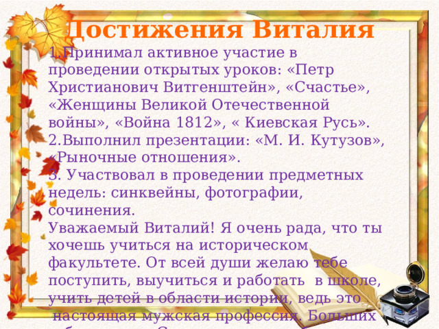 Достижения Виталия 1.Принимал активное участие в проведении открытых уроков: «Петр Христианович Витгенштейн», «Счастье», «Женщины Великой Отечественной войны», «Война 1812», « Киевская Русь». 2.Выполнил презентации: «М. И. Кутузов», «Рыночные отношения». 3. Участвовал в проведении предметных недель: синквейны, фотографии, сочинения. Уважаемый Виталий! Я очень рада, что ты хочешь учиться на историческом факультете. От всей души желаю тебе поступить, выучиться и работать в школе, учить детей в области истории, ведь это  настоящая мужская профессия. Больших тебе успехов. С уважением и любовью Ольга Ивановна. 23. 05. 2014 год. . 