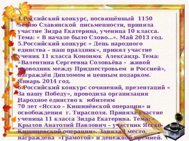 4.Российский конкурс, посвящённый 1150 летию Славянской письменности, приняла участие Зидра Екатерина, ученица 10 класса. Тема: « В начале было Слово…». Май 2013 год. 5.Российский конкурс « День народного единства – наш праздник», принял участие ученик 11 класса Кононюк Александр. Тема: «Валентина Сергеевна Соловьёва - живой проводник между Приднестровьем и Россией», награждён Дипломом и ценным подарком. Январь 2014 год. 6.Российский конкурс сочинений, презентаций « За нашу Победу», проводила организация Народное единство к юбилеям 70 лет «Ясско – Кишинёвской операции» и освобождения г. Тирасполя. Приняла участие ученица 11 класса Зидра Екатерина. Тема: « Крылов Анатолий Павлович – участник Ясско-Кишиневской операции». Заняла I место, награждена «Грамотой» и денежной премией. Приняла участие Кутешевская Екатерина, ученица 11 класса. Тема презентации: «70 лет – Ясско – Кишинёвской операции», получила звание « Лауреата» и награждена « Грамотой» 8. 05. 2014 год.  