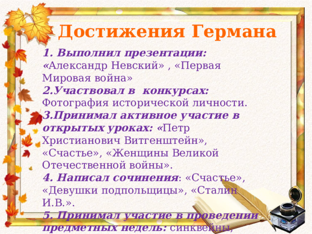 Достижения Германа 1. Выполнил презентации: « Александр Невский» , «Первая Мировая война» 2.Участвовал в конкурсах: Фотография исторической личности. 3.Принимал активное участие в открытых уроках: « Петр Христианович Витгенштейн», «Счастье», «Женщины Великой Отечественной войны». 4. Написал сочинения : «Счастье», «Девушки подпольщицы», «Сталин И.В.». 5. Принимал участие в проведении предметных недель: синквейны, фотографии. 6. Написал ессэ: « Великая Отечественная война». 