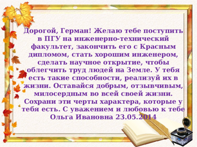 Дорогой, Герман! Желаю тебе поступить в ПГУ на инженерно-технический факультет, закончить его с Красным дипломом, стать хорошим инженером, сделать научное открытие, чтобы облегчить труд людей на Земле. У тебя есть такие способности, реализуй их в жизни. Оставайся добрым, отзывчивым, милосердным во всей своей жизни. Сохрани эти черты характера, которые у тебя есть. С уважением и любовью к тебе Ольга Ивановна 23.05.2014 