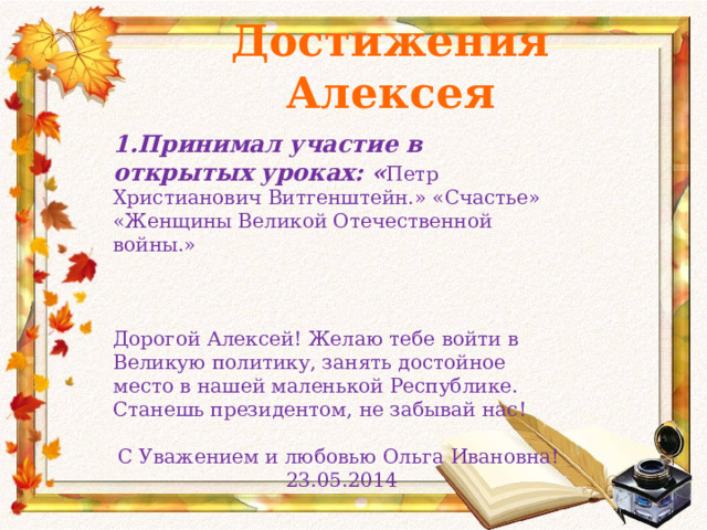 Достижения Алексея   1.Принимал участие в открытых уроках: « Петр Христианович Витгенштейн.» «Счастье» «Женщины Великой Отечественной войны.» Дорогой Алексей! Желаю тебе войти в Великую политику, занять достойное место в нашей маленькой Республике. Станешь президентом, не забывай нас! С Уважением и любовью Ольга Ивановна! 23.05.2014 