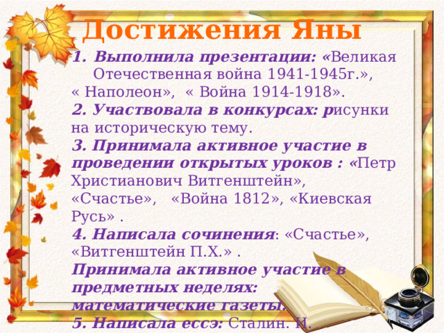 Достижения Яны Выполнила презентации: « Великая Отечественная война 1941-1945г.», « Наполеон», « Война 1914-1918». 2. Участвовала в конкурсах: р исунки  на историческую тему. 3. Принимала активное участие в проведении открытых уроков : « Петр Христианович Витгенштейн», «Счастье», «Война 1812», «Киевская Русь» . 4. Написала сочинения : «Счастье», «Витгенштейн П.Х.» . Принимала активное участие в предметных неделях: математические газеты. 5. Написала ессэ: Сталин. И. 