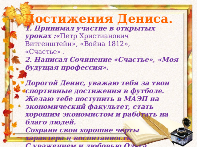 Достижения Дениса. 1. Принимал участие в открытых уроках :« Петр Христианович Витгенштейн», «Война 1812», «Счастье» . 2. Написал Сочинение «Счастье», «Моя будущая профессия».  Дорогой Денис, уважаю тебя за твои спортивные достижения в футболе. Желаю тебе поступить в МАЭП на экономический факультет, стать хорошим экономистом и работать на благо людей. Сохрани свои хорошие черты характера и воспитанность. С уважением и любовью Ольга Ивановна.  23. 05.2014 