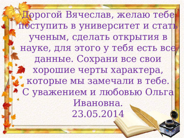 Дорогой Вячеслав, желаю тебе поступить в университет и стать ученым, сделать открытия в науке, для этого у тебя есть все данные. Сохрани все свои хорошие черты характера, которые мы замечали в тебе.  С уважением и любовью Ольга Ивановна.  23.05.2014 