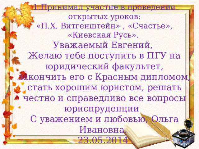  1.Принимал участие в проведении открытых уроков:  «П.Х. Витгенштейн» , «Счастье», «Киевская Русь».  Уважаемый Евгений,  Желаю тебе поступить в ПГУ на юридический факультет,  закончить его с Красным дипломом, стать хорошим юристом, решать честно и справедливо все вопросы юриспруденции  С уважением и любовью, Ольга Ивановна.  23.05.2014 