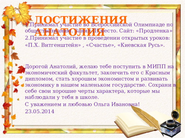 Достижения Анатолия 1.Принимал участие во Всероссийской Олимпиаде по обществознанию. Занял III место. Сайт: «Продленка» 2.Принимал участие в проведении открытых уроков: «П.Х. Витгенштейн» , «Счастье», «Киевская Русь». Дорогой Анатолий, желаю тебе поступить в МИПП на экономический факультет, закончить его с Красным дипломом, стать хорошим экономистом и развивать экономику в нашем маленьком государстве. Сохрани в себе свои хорошие черты характера, которые мы наблюдали у тебя в школе. С уважением и любовью Ольга Ивановна! 23.05.2014 