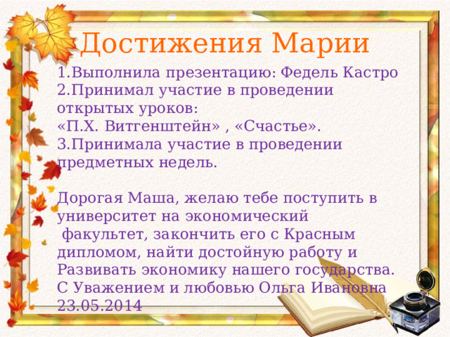 Достижения Марии 1.Выполнила презентацию: Федель Кастро 2.Принимал участие в проведении открытых уроков: «П.Х. Витгенштейн» , «Счастье». 3.Принимала участие в проведении предметных недель. Дорогая Маша, желаю тебе поступить в университет на экономический  факультет, закончить его с Красным дипломом, найти достойную работу и Развивать экономику нашего государства. С Уважением и любовью Ольга Ивановна 23.05.2014 